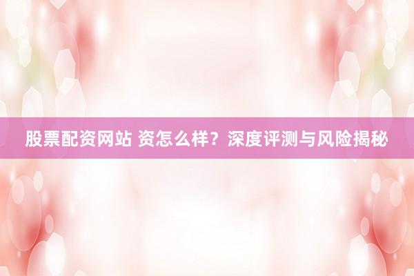 股票配资网站 资怎么样？深度评测与风险揭秘