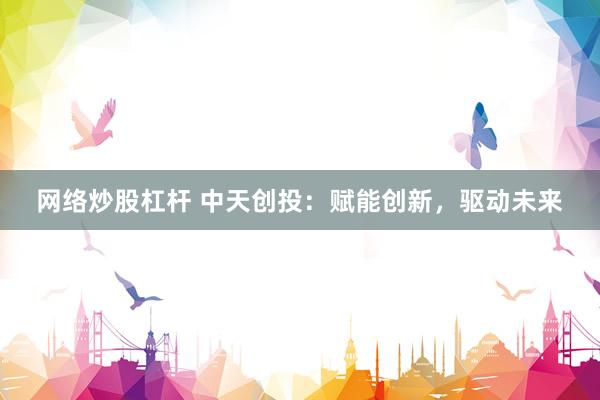 网络炒股杠杆 中天创投：赋能创新，驱动未来