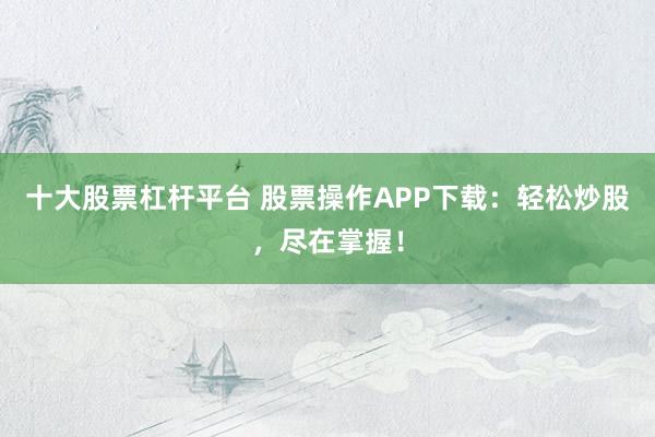 十大股票杠杆平台 股票操作APP下载：轻松炒股，尽在掌握！