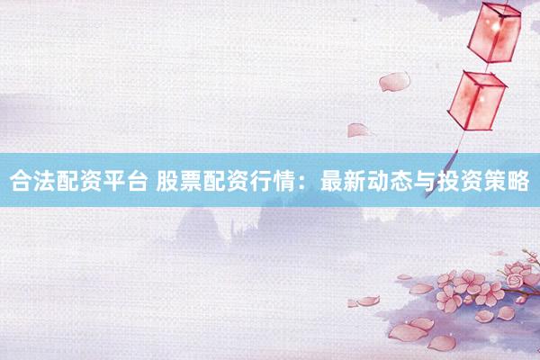 合法配资平台 股票配资行情：最新动态与投资策略