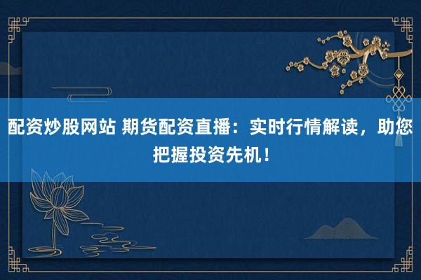 配资炒股网站 期货配资直播：实时行情解读，助您把握投资先机！