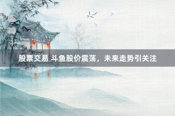 股票交易 斗鱼股价震荡，未来走势引关注