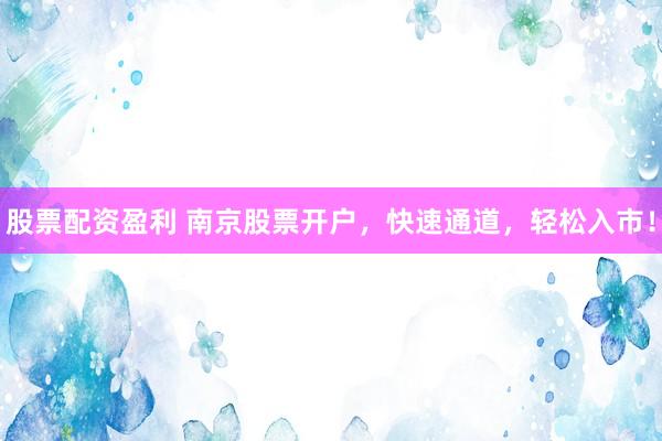 股票配资盈利 南京股票开户，快速通道，轻松入市！