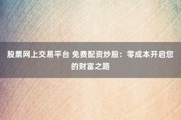 股票网上交易平台 免费配资炒股:零成本开启您的财富之路