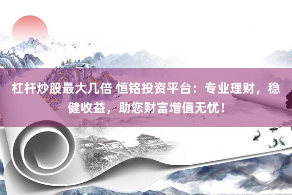 杠杆炒股最大几倍 恒铭投资平台：专业理财，稳健收益，助您财富增值无忧！