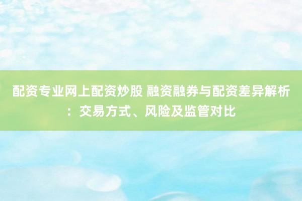 配资专业网上配资炒股 融资融券与配资差异解析：交易方式、风险及监管对比