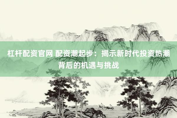 杠杆配资官网 配资潮起步：揭示新时代投资热潮背后的机遇与挑战