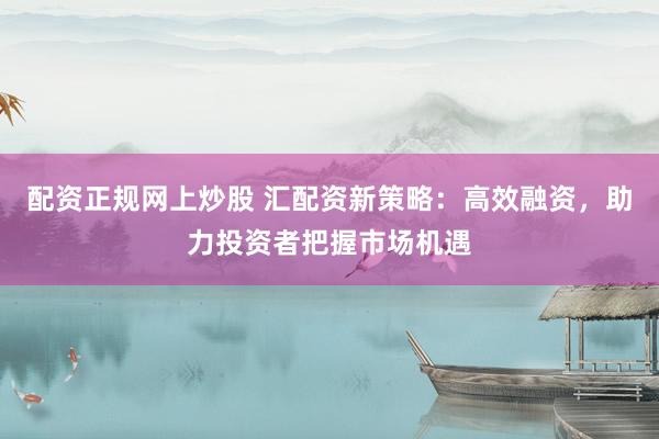 配资正规网上炒股 汇配资新策略：高效融资，助力投资者把握市场机遇