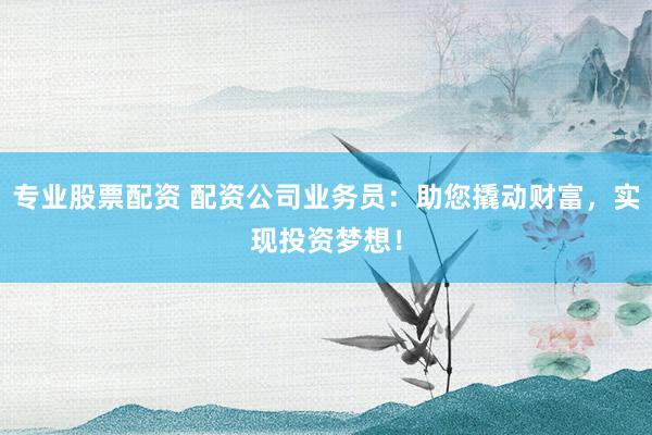 专业股票配资 配资公司业务员：助您撬动财富，实现投资梦想！