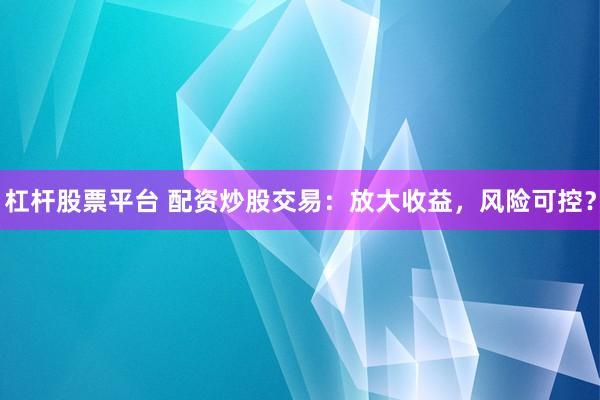 杠杆股票平台 配资炒股交易：放大收益，风险可控？