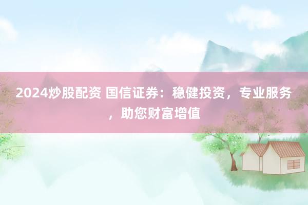 2024炒股配资 国信证券:稳健投资,专业服务,助您财富增值