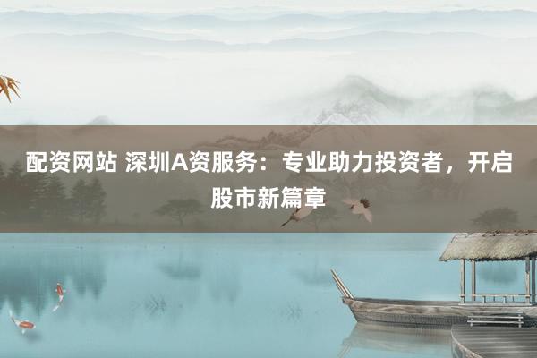 配资网站 深圳A资服务：专业助力投资者，开启股市新篇章