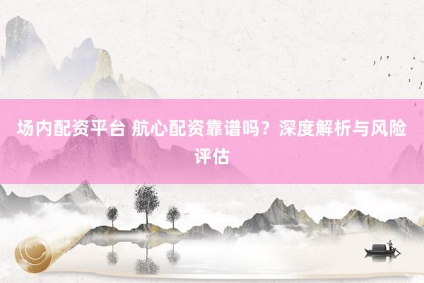 场内配资平台 航心配资靠谱吗？深度解析与风险评估