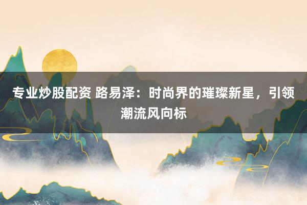 专业炒股配资 路易泽：时尚界的璀璨新星，引领潮流风向标
