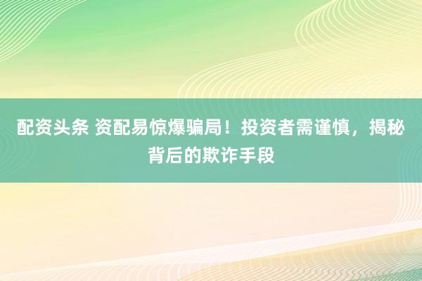配资头条 资配易惊爆骗局！投资者需谨慎，揭秘背后的欺诈手段